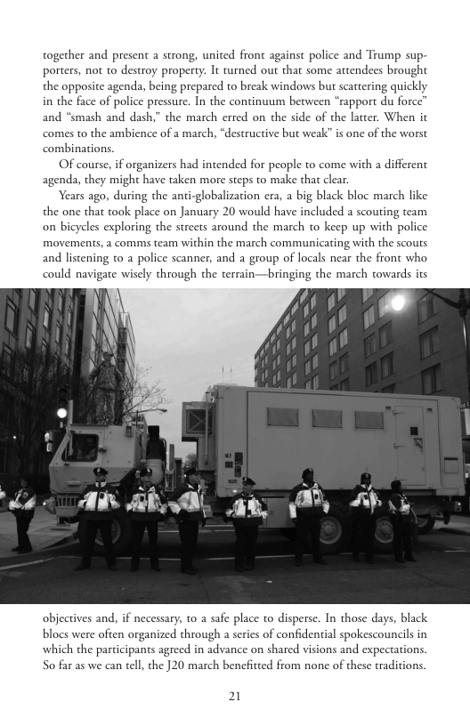 together and present a strong, united front against police and Trump sup- porters, not to destroy property. It turned out that some artendees brought the opposite agenda, being prepared to break windows but scattering quickly in the face of police pressure. In the continuum between “rapport du force”™ and “smash and dash,” the march erred on the side of the latter. When it comes to the ambience of a march, “destructive but weak” s one of the worst combinaions  Of course, if organizers had intended for people to come with a different agenda, they might have taken more steps to make that clear  Years ago, during the anti-globalization era, a big black bloc march like the one that took place on January 20 would have included a scouting team on bicycles exploring the streets around the march to keep up with police movements, a comms team within the march communicating with the scouts and listening 0 a police scanner, and a group of locals near the front who  could navigate wisely through the terrain—bringing the march towards its  b  objectives and, if necessary, t0  safe place to disperse. In those days, black blocs were ofien organized through a series of confidential spokescouncils in which the participants agreed in advance on shared visions and expectations. So far as we can tell, the ]20 march benefitted from none of these traditions  21 